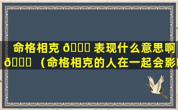 命格相克 🍀 表现什么意思啊 🐕 （命格相克的人在一起会影响运势吗）